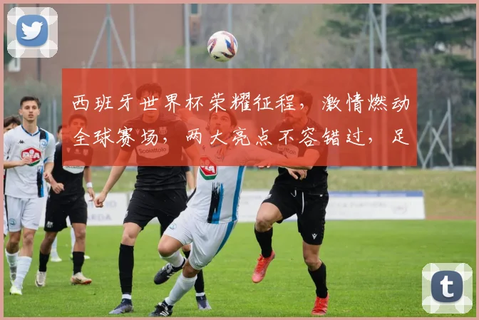 西班牙世界杯荣耀征程，激情燃动全球赛场，两大亮点不容错过，足球盛宴即将开启