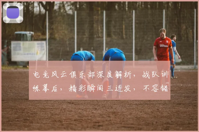 电竞风云俱乐部深度解析，战队训练幕后，精彩瞬间三连发，不容错过